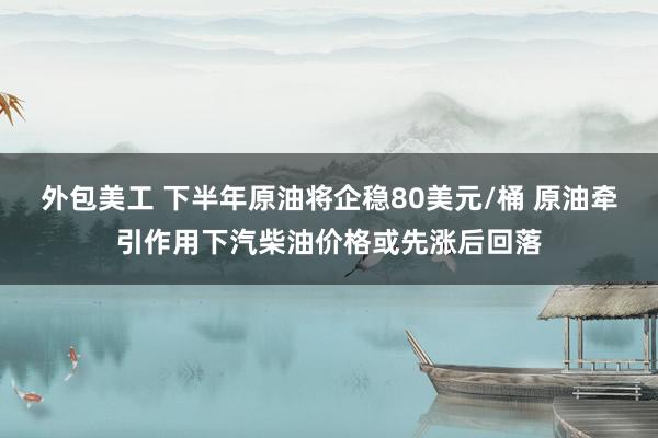 外包美工 下半年原油将企稳80美元/桶 原油牵引作用下汽柴油价格或先涨后回落