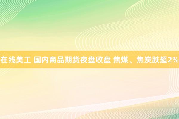 在线美工 国内商品期货夜盘收盘 焦煤、焦炭跌超2%